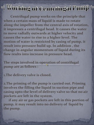 Centrifugal pump works on the principle that 
when a certain mass of liquid is made to rotate 
along the impeller from the central axis of rotation, 
it impresses a centrifugal head. It causes the water 
to move radially outwards at higher velocity and 
causes the water to rise to a higher level. The 
motion of water is restricted by casing of pump, it 
result into pressure build up. In addition , the 
change in angular momentum of liquid during its 
fiow reults into increase in pressure head. 
The steps involved in operation of centrifugal 
pump are as follows : 
1.The delivery valve is closed. 
2.The priming of the pump is carried out. Priming 
involves the filling the liquid in suction pipe and 
casing upto the level of delivery valve so that no air 
pockets are left in the system. 
if any air or gas pockets are left in this portion of 
pump, it may result into no delivery of liquid by 
the pump. 
 