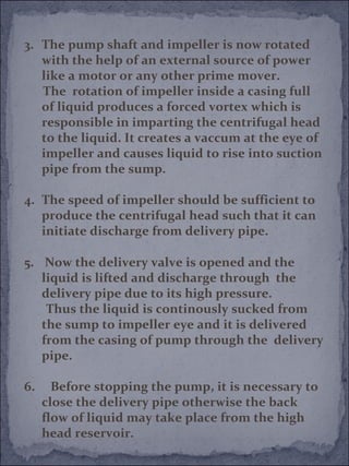 3. The pump shaft and impeller is now rotated 
with the help of an external source of power 
like a motor or any other prime mover. 
The rotation of impeller inside a casing full 
of liquid produces a forced vortex which is 
responsible in imparting the centrifugal head 
to the liquid. It creates a vaccum at the eye of 
impeller and causes liquid to rise into suction 
pipe from the sump. 
4. The speed of impeller should be sufficient to 
produce the centrifugal head such that it can 
initiate discharge from delivery pipe. 
5. Now the delivery valve is opened and the 
liquid is lifted and discharge through the 
delivery pipe due to its high pressure. 
Thus the liquid is continously sucked from 
the sump to impeller eye and it is delivered 
from the casing of pump through the delivery 
pipe. 
6. Before stopping the pump, it is necessary to 
close the delivery pipe otherwise the back 
flow of liquid may take place from the high 
head reservoir. 
 