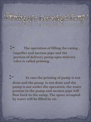 :- The operation of filling the casing , 
impeller and suction pipe and the 
portion of delivery pump upto delivery 
valve is called priming. 
:- In case the priming of pump is not 
done and the pump is not done and the 
pump is not under the operation, the water 
present in the pump and suction pipe will 
flow back to the sump. The space occupied 
by water will be filled by air. 
 