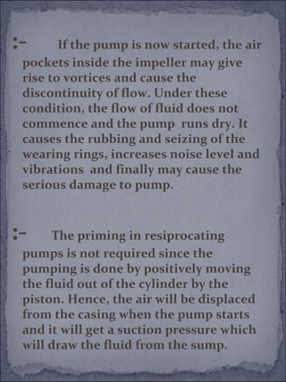 :- If the pump is now started, the air 
pockets inside the impeller may give 
rise to vortices and cause the 
discontinuity of flow. Under these 
condition, the flow of fluid does not 
commence and the pump runs dry. It 
causes the rubbing and seizing of the 
wearing rings, increases noise level and 
vibrations and finally may cause the 
serious damage to pump. 
:- The priming in resiprocating 
pumps is not required since the 
pumping is done by positively moving 
the fluid out of the cylinder by the 
piston. Hence, the air will be displaced 
from the casing when the pump starts 
and it will get a suction pressure which 
will draw the fluid from the sump. 
 