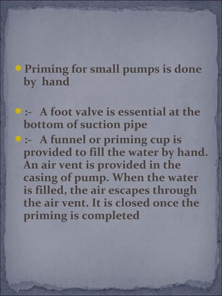 Priming for small pumps is done 
by hand 
:- A foot valve is essential at the 
bottom of suction pipe 
:- A funnel or priming cup is 
provided to fill the water by hand. 
An air vent is provided in the 
casing of pump. When the water 
is filled, the air escapes through 
the air vent. It is closed once the 
priming is completed 
 