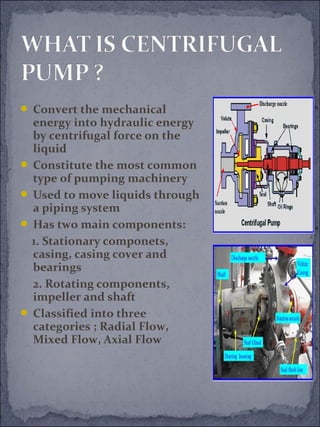  Convert the mechanical 
energy into hydraulic energy 
by centrifugal force on the 
liquid 
 Constitute the most common 
type of pumping machinery 
 Used to move liquids through 
a piping system 
 Has two main components: 
1. Stationary componets, 
casing, casing cover and 
bearings 
2. Rotating components, 
impeller and shaft 
 Classified into three 
categories ; Radial Flow, 
Mixed Flow, Axial Flow 
 