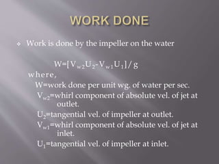  Work is done by the impeller on the water
W=[Vw2U2-Vw1U1]/g
where,
W=work done per unit wg. of water per sec.
Vw2=whirl component of absolute vel. of jet at
outlet.
U2=tangential vel. of impeller at outlet.
Vw1=whirl component of absolute vel. of jet at
inlet.
U1=tangential vel. of impeller at inlet.
 