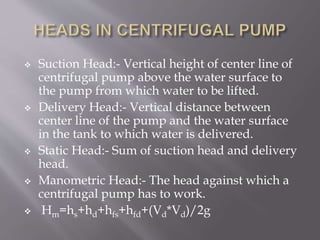  Suction Head:- Vertical height of center line of
centrifugal pump above the water surface to
the pump from which water to be lifted.
 Delivery Head:- Vertical distance between
center line of the pump and the water surface
in the tank to which water is delivered.
 Static Head:- Sum of suction head and delivery
head.
 Manometric Head:- The head against which a
centrifugal pump has to work.
 Hm=hs+hd+hfs+hfd+(Vd*Vd)/2g
 