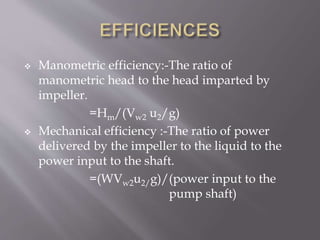  Manometric efficiency:-The ratio of
manometric head to the head imparted by
impeller.
=Hm/(Vw2 u2/g)
 Mechanical efficiency :-The ratio of power
delivered by the impeller to the liquid to the
power input to the shaft.
=(WVw2u2/g)/(power input to the
pump shaft)
 