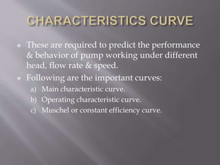  These are required to predict the performance
& behavior of pump working under different
head, flow rate & speed.
 Following are the important curves:
a) Main characteristic curve.
b) Operating characteristic curve.
c) Muschel or constant efficiency curve.
 