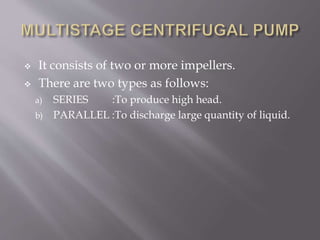  It consists of two or more impellers.
 There are two types as follows:
a) SERIES :To produce high head.
b) PARALLEL :To discharge large quantity of liquid.
 