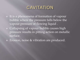  It is a phenomena of formation of vapour
bubble where the pressure falls below the
vapour pressure of flowing liquid .
 Collapsing of vapour bubble causes high
pressure results in pitting action on metallic
surface.
 Erosion, noise & vibration are produced.
 