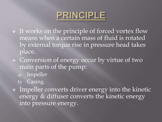  It works on the principle of forced vortex flow
means when a certain mass of fluid is rotated
by external torque rise in pressure head takes
place.
 Conversion of energy occur by virtue of two
main parts of the pump:
a) Impeller
b) Casing.
 Impeller converts driver energy into the kinetic
energy & diffuser converts the kinetic energy
into pressure energy.
 