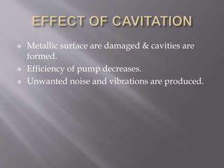  Metallic surface are damaged & cavities are
formed.
 Efficiency of pump decreases.
 Unwanted noise and vibrations are produced.
 