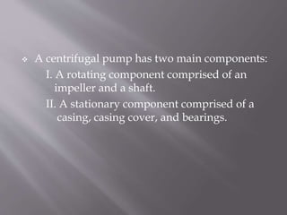  A centrifugal pump has two main components:
I. A rotating component comprised of an
impeller and a shaft.
II. A stationary component comprised of a
casing, casing cover, and bearings.
 