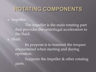  Impeller:
The impeller is the main rotating part
that provides the centrifugal acceleration to
the fluid.
 Shaft:
Its purpose is to transmit the torques
encountered when starting and during
operation.
Supports the impeller & other rotating
parts.
 
