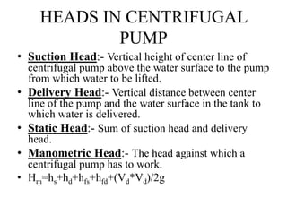 HEADS IN CENTRIFUGAL
PUMP
• Suction Head:- Vertical height of center line of
centrifugal pump above the water surface to the pump
from which water to be lifted.
• Delivery Head:- Vertical distance between center
line of the pump and the water surface in the tank to
which water is delivered.
• Static Head:- Sum of suction head and delivery
head.
• Manometric Head:- The head against which a
centrifugal pump has to work.
• Hm=hs+hd+hfs+hfd+(Vd*Vd)/2g
 