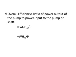 Overall Efficiency:-Ratio of power output of
the pump to power input to the pump or
shaft.
= wQHm/P
=WHm/P
 