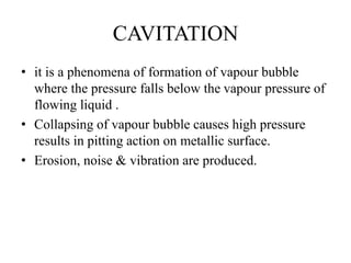 CAVITATION
• it is a phenomena of formation of vapour bubble
where the pressure falls below the vapour pressure of
flowing liquid .
• Collapsing of vapour bubble causes high pressure
results in pitting action on metallic surface.
• Erosion, noise & vibration are produced.
 