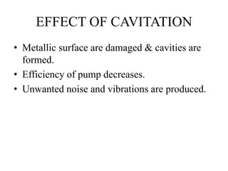 EFFECT OF CAVITATION
• Metallic surface are damaged & cavities are
formed.
• Efficiency of pump decreases.
• Unwanted noise and vibrations are produced.
 