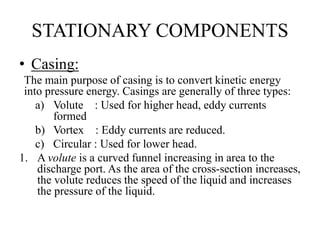 STATIONARY COMPONENTS
• Casing:
The main purpose of casing is to convert kinetic energy
into pressure energy. Casings are generally of three types:
a) Volute : Used for higher head, eddy currents
formed
b) Vortex : Eddy currents are reduced.
c) Circular : Used for lower head.
1. A volute is a curved funnel increasing in area to the
discharge port. As the area of the cross-section increases,
the volute reduces the speed of the liquid and increases
the pressure of the liquid.
 