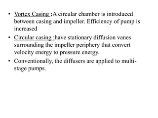 • Vortex Casing :A circular chamber is introduced
between casing and impeller. Efficiency of pump is
increased
• Circular casing :have stationary diffusion vanes
surrounding the impeller periphery that convert
velocity energy to pressure energy.
• Conventionally, the diffusers are applied to multi-
stage pumps.
 