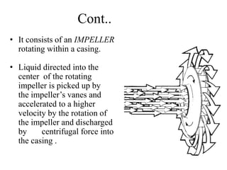Cont..
• It consists of an IMPELLER
rotating within a casing.
• Liquid directed into the
center of the rotating
impeller is picked up by
the impeller’s vanes and
accelerated to a higher
velocity by the rotation of
the impeller and discharged
by centrifugal force into
the casing .
 
