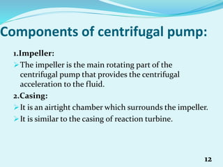 Components of centrifugal pump:
1.Impeller:
The impeller is the main rotating part of the
centrifugal pump that provides the centrifugal
acceleration to the fluid.
2.Casing:
It is an airtight chamber which surrounds the impeller.
It is similar to the casing of reaction turbine.
12
 