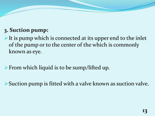 3. Suction pump:
It is pump which is connected at its upper end to the inlet
of the pump or to the center of the which is commonly
known as eye.
From which liquid is to be sump/lifted up.
Suction pump is fitted with a valve known as suction valve.
13
 