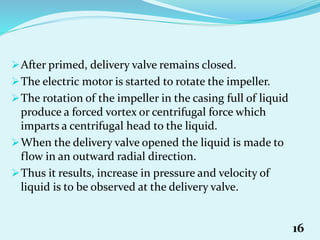 After primed, delivery valve remains closed.
The electric motor is started to rotate the impeller.
The rotation of the impeller in the casing full of liquid
produce a forced vortex or centrifugal force which
imparts a centrifugal head to the liquid.
When the delivery valve opened the liquid is made to
flow in an outward radial direction.
Thus it results, increase in pressure and velocity of
liquid is to be observed at the delivery valve.
16
 
