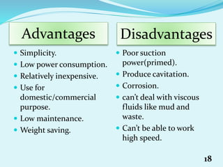  Simplicity.
 Low power consumption.
 Relatively inexpensive.
 Use for
domestic/commercial
purpose.
 Low maintenance.
 Weight saving.
 Poor suction
power(primed).
 Produce cavitation.
 Corrosion.
 can’t deal with viscous
fluids like mud and
waste.
 Can’t be able to work
high speed.
Advantages Disadvantages
18
 