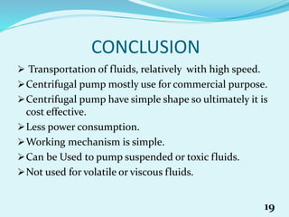 CONCLUSION
 Transportation of fluids, relatively with high speed.
Centrifugal pump mostly use for commercial purpose.
Centrifugal pump have simple shape so ultimately it is
cost effective.
Less power consumption.
Working mechanism is simple.
Can be Used to pump suspended or toxic fluids.
Not used for volatile or viscous fluids.
19
 