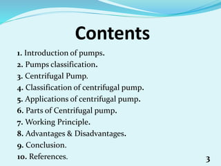Contents
1. Introduction of pumps.
2. Pumps classification.
3. Centrifugal Pump.
4. Classification of centrifugal pump.
5. Applications of centrifugal pump.
6. Parts of Centrifugal pump.
7. Working Principle.
8. Advantages & Disadvantages.
9. Conclusion.
10. References. 3
 