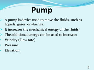  A pump is device used to move the fluids, such as
liquids, gases, or slurries.
 It increases the mechanical energy of the fluids.
 The additional energy can be used to increase:
• Velocity (Flow rate)
• Pressure.
• Elevation.
5
 