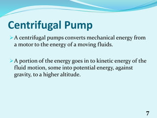 Centrifugal Pump
A centrifugal pumps converts mechanical energy from
a motor to the energy of a moving fluids.
A portion of the energy goes in to kinetic energy of the
fluid motion, some into potential energy, against
gravity, to a higher altitude.
7
 