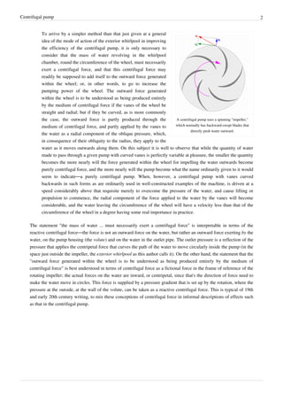 Centrifugal pump 2
A centrifugal pump uses a spinning "impeller,"
which normally has backward-swept blades that
directly push water outward.
To arrive by a simpler method than that just given at a general
idea of the mode of action of the exterior whirlpool in improving
the efficiency of the centrifugal pump, it is only necessary to
consider that the mass of water revolving in the whirlpool
chamber, round the circumference of the wheel, must necessarily
exert a centrifugal force, and that this centrifugal force may
readily be supposed to add itself to the outward force generated
within the wheel; or, in other words, to go to increase the
pumping power of the wheel. The outward force generated
within the wheel is to be understood as being produced entirely
by the medium of centrifugal force if the vanes of the wheel be
straight and radial; but if they be curved, as is more commonly
the case, the outward force is partly produced through the
medium of centrifugal force, and partly applied by the vanes to
the water as a radial component of the oblique pressure, which,
in consequence of their obliquity to the radius, they apply to the
water as it moves outwards along them. On this subject it is well to observe that while the quantity of water
made to pass through a given pump with curved vanes is perfectly variable at pleasure, the smaller the quantity
becomes the more nearly will the force generated within the wheel for impelling the water outwards become
purely centrifugal force, and the more nearly will the pump become what the name ordinarily given to it would
seem to indicate—a purely centrifugal pump. When, however, a centrifugal putnp with vanes curved
backwards in such forms as are ordinarily used in well-constructed examples of the machine, is driven at a
speed considerably above that requisite merely to overcome the pressure of the water, and cause lifting or
propulsion to commence, the radial component of the force applied to the water by the vanes will become
considerable, and the water leaving the circumference of the wheel will have a velocity less than that of the
circumference of the wheel in a degree having some real importance iu practice.
The statement "the mass of water ... must necessarily exert a centrifugal force" is interpretable in terms of the
reactive centrifugal force—the force is not an outward force on the water, but rather an outward force exerting by the
water, on the pump housing (the volute) and on the water in the outlet pipe. The outlet pressure is a reflection of the
pressure that applies the centripetal force that curves the path of the water to move circularly inside the pump (in the
space just outside the impeller, the exterior whirlpool as this author calls it). On the other hand, the statement that the
"outward force generated within the wheel is to be understood as being produced entirely by the medium of
centrifugal force" is best understood in terms of centrifugal force as a fictional force in the frame of reference of the
rotating impeller; the actual forces on the water are inward, or centripetal, since that's the direction of force need to
make the water move in circles. This force is supplied by a pressure gradient that is set up by the rotation, where the
pressure at the outside, at the wall of the volute, can be taken as a reactive centrifugal force. This is typical of 19th
and early 20th century writing, to mix these conceptions of centrifugal force in informal descriptions of effects such
as that in the centrifugal pump.
 
