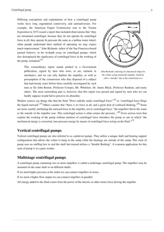 Centrifugal pump 3
John Richards's drawing of a theoretical shape for
the volute casing around the impeller, which he
calls a "mistake" due to the constriction at a
Differing conceptions and explanations of how a centrifugal pump
works have long engendered controversy and animadversion. For
example, the American Expert Commission sent to the Vienna
Exposition in 1873 issued a report that included observations that "they
are misnamed centrifugal, because they do not operate by centrifugal
force at all; they operate by pressure the same as a turbine water wheel;
when people understand their method of operating we may expect
much improvement." John Richards, editor of the San Francisco-based
journal Industry, in his in-depth essay on centrifugal pumps, which
also downplayed the signficance of centrifugal force in the working of
the pump, remarked:
[3]
This extraordinary report stands printed in a Government
publication, signed by men who were, or are, eminent in
mechanics, and we can only deplore the stupidity, as well as
presumption of the commission who thus disposed of a subject
that had twenty years before been carefully investigated by such
men as Sir John Rennie, Professor Cowper, Mr. Whitelaw, Dr. James Black, Professor Rankine, and many
others. The most astonishing part is, however, that this report was passed and signed by men who we can
hardly suppose would fail to perceive its absurdity.
Modern sources say things like that the fluid "flows radially under centrifugal force",
[4]
or "centrifugal force flings
the liquid outward".
[5]
Others counter that "there is no force at all, and a great deal of confused thinking."
[4]
Some
are more careful, attributing the outward force to the impeller, not to centrifugal force: "the impellers throw the water
to the outside of the impeller case. This centrifugal action is what creates the pressure..."
[6]
Even serious texts that
explain the working of the pump without mention of centrifugal force introduce the pump as one in which "the
mechanical energy is converted, into pressure energy by means of centrifugal force acting on the fluid."
[7]
Vertical centrifugal pumps
Vertical centrifugal pumps are also referred to as cantilever pumps. They utilize a unique shaft and bearing support
configuration that allows the volute to hang in the sump while the bearings are outside of the sump. This style of
pump uses no stuffing box to seal the shaft but instead utilizes a "throttle Bushing". A common application for this
style of pump is in a parts washer.
Multistage centrifugal pumps
A centrifugal pump containing two or more impellers is called a multistage centrifugal pump. The impellers may be
mounted on the same shaft or on different shafts.
If we need higher pressure at the outlet we can connect impellers in series.
If we need a higher flow output we can connect impellers in parallel.
All energy added to the fluid comes from the power of the electric or other motor force driving the impeller.
 