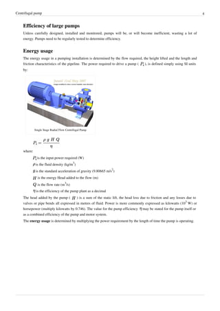 Centrifugal pump 4
Efficiency of large pumps
Unless carefully designed, installed and monitored, pumps will be, or will become inefficient, wasting a lot of
energy. Pumps need to be regularly tested to determine efficiency.
Energy usage
The energy usage in a pumping installation is determined by the flow required, the height lifted and the length and
friction characteristics of the pipeline. The power required to drive a pump ( ), is defined simply using SI units
by:
Single Stage Radial Flow Centrifugal Pump
where:
is the input power required (W)
is the fluid density (kg/m
3
)
is the standard acceleration of gravity (9.80665 m/s
2
)
is the energy Head added to the flow (m)
is the flow rate (m
3
/s)
is the efficiency of the pump plant as a decimal
The head added by the pump ( ) is a sum of the static lift, the head loss due to friction and any losses due to
valves or pipe bends all expressed in metres of fluid. Power is more commonly expressed as kilowatts (10
3
W) or
horsepower (multiply kilowatts by 0.746). The value for the pump efficiency may be stated for the pump itself or
as a combined efficiency of the pump and motor system.
The energy usage is determined by multiplying the power requirement by the length of time the pump is operating.
 