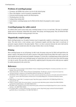 Centrifugal pump 5
Problems of centrifugal pumps
• Cavitation—the NPSH of the system is too low for the selected pump
• Wear of the Impeller—can be worsened by suspended solids
• Corrosion inside the pump caused by the fluid properties
• Overheating due to low flow
• Leakage along rotating shaft
• Lack of prime—centrifugal pumps must be filled (with the fluid to be pumped) in order to operate
• Surge
Centrifugal pumps for solids control
An oilfield solids control system needs many centrifugal pumps to sit on or in mud tanks. The types of centrifugal
pumps used are sand pumps, submersible slurry pumps, shear pumps, and charging pumps. They are defined for their
different functions, but their working principle is the same.
Magnetically coupled pumps
Small centrifugal pumps (e.g. for garden fountains) may be magnetically coupled to avoid leakage of water into the
motor. The motor drives a rotor carrying a pair of permanent magnets and these drag round a second pair of
permanent magnets attached to the pump impeller. There is no direct connection between the motor shaft and the
impeller so no gland is needed and, unless the casing is broken, there is no risk of leakage.
Priming
Most centrifugal pumps are not self-priming. In other words, the pump casing must be filled with liquid before the
pump is started, or the pump will not be able to function. If the pump casing becomes filled with vapors or gases, the
pump impeller becomes gas-bound and incapable of pumping. To ensure that a centrifugal pump remains primed and
does not become gas-bound, most centrifugal pumps are located below the level of the source from which the pump
is to take its suction. The same effect can be gained by supplying liquid to the pump suction under pressure supplied
by another pump placed in the suction line.
References
[1] Ladislao Reti, “Francesco di Giorgio (Armani) Martini's Treatise on Engineering and Its Plagiarists”, Technology and Culture, Vol. 4, No. 3.
(Summer, 1963), pp. 287-298 (290)
[2] James Thomson (Dec. 23, 1859). "Professor Thomson's Centrifugal Pump". The Mechanics' magazine, and journal of engineering,
agricultural machinery, manufactures and shipbuilding (Robertson, Brooman, & Co.) II: 408–410.
[3] John Richards (1894). Centrifugal pumps: an essay on their construction and operation, and some account of the origin and development in
this and other countries (http://books.google.com/books?id=013VAAAAMAAJ&pg=PA41). The Industrial Publishing Company.
p. 40–41. .
[4] Markus Reiner (14 April 1960). "A centripetal air pump" (http://books.google.com/books?id=9x-5Nx7OqHoC&pg=PA946). New
Scientist 7 (178): 946. .
[5] Charles F. Conaway (1999). The petroleum industry: a nontechnical guide (http://books.google.com/books?id=sJ7BO1cCD20C&
pg=SA8-PA52). PennWell Books. p. 200. ISBN 9780878147632. .
[6] Pete Melby (1995). Simplified Irrigation Design (http://books.google.com/books?id=raxr9AbTgFwC&pg=PA145) (2nd ed.). John Wiley
and Sons. p. 145. ISBN 9780471286226. .
[7] R. K. Bansal (2005). A textbook of fluid mechanics and hydraulic machines (http://books.google.com/books?id=nCnifcUdNp4C&
pg=PA938) (9th ed.). Firewall Media. p. 938. ISBN 9788170083115. .
 