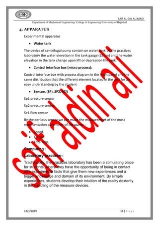 SAIF AL-DIN ALI MADI
Department of Mechanical Engineering/ College of Engineering/ University of Baghdad
18/3/2019 10 | P a g e
4. APPARATUS
Experimental apparatus
 Water tank
The device of centrifugal pump contain on water tank. Al the practices
laboratory the water elevation in the tank gauge (28 cm) and the water
elevation in the tank change upon lift or depression the tank.
 Control interface box (micro process):
Control interface box with process diagram in the front panel and the
same distribution that the different element located in the unit for an
easy understanding by the student
 Sensors (SP), SP2, SCI)
Sp1 pressure sensor
Sp2 pressure sensor
Se1 flow sensor
By the perilous sensor we can make the measurement of the most
representation parameter of the pump: -
 Speed.
 Torque.
 Total imp.
Computing :
Laboratory practices :-
Traditionally, the practices laboratory has been a stimulating place
for students, where they have the opportunity of being in contact
with experimental facts that give them new experiences and a
bigger knowledge and domain of its environment. By simple
experiences, students develop their intuition of the reality dexterity
in the handling of the measure devices.
 