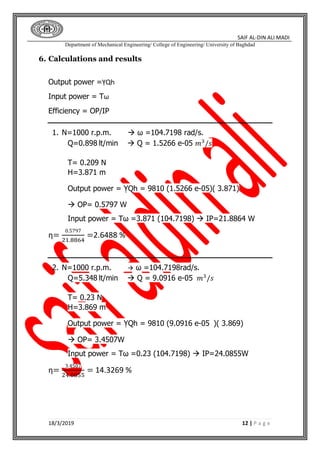 SAIF AL-DIN ALI MADI
Department of Mechanical Engineering/ College of Engineering/ University of Baghdad
18/3/2019 12 | P a g e
6. Calculations and results
Output power =ỴQh
Input power = Tω
Efficiency = OP/IP
1. N=1000 r.p.m.  ω =104.7198 rad/s.
Q=0.898 lt/min  Q = 1.5266 e-05 𝑚3
/𝑠
T= 0.209 N
H=3.871 m
Output power = ỴQh = 9810 (1.5266 e-05)( 3.871)
 OP= 0.5797 W
Input power = Tω =3.871 (104.7198)  IP=21.8864 W
η=
0.5797
21.8864
=2.6488 %
2. N=1000 r.p.m.  ω =104.7198rad/s.
Q=5.348 lt/min  Q = 9.0916 e-05 𝑚3
/𝑠
T= 0.23 N
H=3.869 m
Output power = ỴQh = 9810 (9.0916 e-05 )( 3.869)
 OP= 3.4507W
Input power = Tω =0.23 (104.7198)  IP=24.0855W
η=
3.4507
24.0855
= 14.3269 %
 