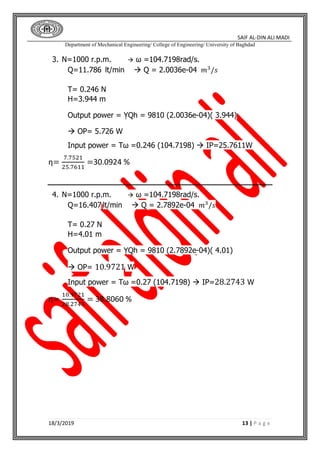 SAIF AL-DIN ALI MADI
Department of Mechanical Engineering/ College of Engineering/ University of Baghdad
18/3/2019 13 | P a g e
3. N=1000 r.p.m.  ω =104.7198rad/s.
Q=11.786 lt/min  Q = 2.0036e-04 𝑚3
/𝑠
T= 0.246 N
H=3.944 m
Output power = ỴQh = 9810 (2.0036e-04)( 3.944)
 OP= 5.726 W
Input power = Tω =0.246 (104.7198)  IP=25.7611W
η=
7.7521
25.7611
=30.0924 %
4. N=1000 r.p.m.  ω =104.7198rad/s.
Q=16.407 lt/min  Q = 2.7892e-04 𝑚3
/𝑠
T= 0.27 N
H=4.01 m
Output power = ỴQh = 9810 (2.7892e-04)( 4.01)
 OP= 10.9721 W
Input power = Tω =0.27 (104.7198)  IP=28.2743 W
η=
10.9721
28.2743
= 38.8060 %
 