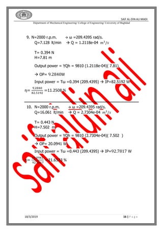 SAIF AL-DIN ALI MADI
Department of Mechanical Engineering/ College of Engineering/ University of Baghdad
18/3/2019 16 | P a g e
9. N=2000 r.p.m.  ω =209.4395 rad/s.
Q=7.128 lt/min  Q = 1.2118e-04 𝑚3
/𝑠
T= 0.394 N
H=7.81 m
Output power = ỴQh = 9810 (1.2118e-04)( 7.81)
 OP= 9.2840W
Input power = Tω =0.394 (209.4395)  IP=82.5192 W
η=
9.2840
82.5192
=11.2508 %
10. N=2000 r.p.m.  ω =209.4395 rad/s.
Q=16.061 lt/min  Q = 2.7304e-04 𝑚3
/𝑠
T= 0.443 N
H=7.502 m
Output power = ỴQh = 9810 (2.7304e-04)( 7.502 )
 OP= 20.0941 W
Input power = Tω =0.443 (209.4395)  IP=92.7817 W
η=
20.0941
92.7817
=21.6573 %
 