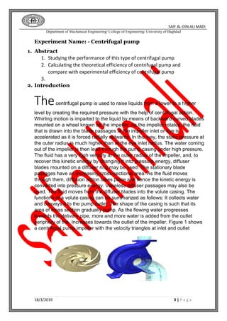 SAIF AL-DIN ALI MADI
Department of Mechanical Engineering/ College of Engineering/ University of Baghdad
18/3/2019 3 | P a g e
Experiment Name: - Centrifugal pump
1. Abstract
1. Studying the performance of this type of centrifugal pump
2. Calculating the theoretical efficiency of centrifugal pump and
compare with experimental efficiency of centrifugal pump
3.
2. Introduction
Thecentrifugal pump is used to raise liquids from a lower to a higher
level by creating the required pressure with the help of centrifugal action.
Whirling motion is imparted to the liquid by means of backward curved blades
mounted on a wheel known as the impeller. As the impeller rotates, the fluid
that is drawn into the blade passages at the impeller inlet or eye is
accelerated as it is forced radially outwards. In this way, the static pressure at
the outer radius is much higher than at the eye inlet radius. The water coming
out of the impeller is then lead through the pump casing under high pressure.
The fluid has a very high velocity at the outer radius of the impeller, and, to
recover this kinetic energy by changing it into pressure energy, diffuser
blades mounted on a diffuser ring may be used. The stationary blade
passages have an increasing cross-sectional area. As the fluid moves
through them, diffusion action takes place and hence the kinetic energy is
converted into pressure energy. Vaneless diffuser passages may also be
used. The fluid moves from the diffuser blades into the volute casing. The
functions of a volute casing can be summarized as follows: It collects water
and conveys it to the pump outlet. The shape of the casing is such that its
area of cross section gradually pump. As the flowing water progresses
towards the delivery pipe, more and more water is added from the outlet
periphery of the. Increases towards the outlet of the impeller. Figure 1 shows
a centrifugal pump impeller with the velocity triangles at inlet and outlet
 