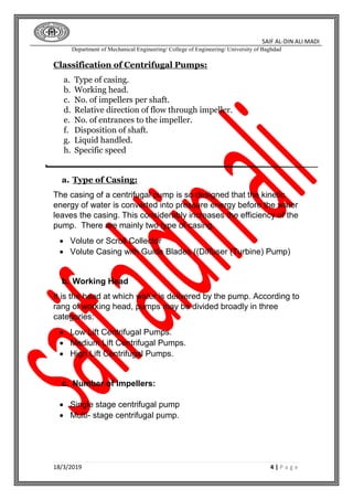 SAIF AL-DIN ALI MADI
Department of Mechanical Engineering/ College of Engineering/ University of Baghdad
18/3/2019 4 | P a g e
Classification of Centrifugal Pumps:
a. Type of casing.
b. Working head.
c. No. of impellers per shaft.
d. Relative direction of flow through impeller.
e. No. of entrances to the impeller.
f. Disposition of shaft.
g. Liquid handled.
h. Specific speed
a. Type of Casing:
The casing of a centrifugal pump is so designed that the kinetic
energy of water is converted into pressure energy before the water
leaves the casing. This considerably increases the efficiency of the
pump. There are mainly two type of casing.
 Volute or Scroll Collector
 Volute Casing with Guide Blades ((Diffuser (Turbine) Pump)
b. Working Head
It is the head at which water is delivered by the pump. According to
rang of working head, pumps may be divided broadly in three
categories:
 Low Lift Centrifugal Pumps.
 Medium Lift Centrifugal Pumps.
 High Lift Centrifugal Pumps.
c. Number of Impellers:
 Single stage centrifugal pump
 Multi- stage centrifugal pump.
 
