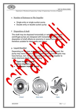 SAIF AL-DIN ALI MADI
Department of Mechanical Engineering/ College of Engineering/ University of Baghdad
18/3/2019 6 | P a g e
e. Number of Entrance to The Impeller
 Single entry or single suction pump.
 Double entry or double suction pump
f. Disposition of shaft
The shaft may be disposed horizontally or vertically. Generally,
centrifugal pumps are designed with horizontal shafts. Vertical
disposition of shaft affects an economy in space occupied and is
therefore suitable for deep-wells and mines.
g. Liquid Handled
Depending on the type and viscosity of liquid to be pumped, the
pump may have closed or open impeller. Each of these types may
have ferrous, non- ferrous or pumped stone-coated impeller to
resist chemical attack of liquids being
 Open impeller pump.
 Close impeller pump.
 Semi-open impeller pump
 