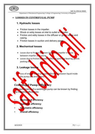 SAIF AL-DIN ALI MADI
Department of Mechanical Engineering/ College of Engineering/ University of Baghdad
18/3/2019 7 | P a g e
 LOSSES IN CENTRIFUGAL PUMP
1. Hydraulic losses
 Friction losses in the impeller.
 Shock or eddy losses at inlet to outlet of impeller.
 Friction and eddy losses in the diffuser or guide vanes and
casing.
 Friction losses in suction and delivery pipes
2. Mechanical losses
 Losses due to friction between liquid and impeller in space
between impeller and casing
 Losses due to friction between different parts like bearing, glands
packing etc
3. Leakage losses
 Loss of energy due to pressure difference between liquid inside
the pump and atmosphere.
Centrifugal Pump Efficiency
The performance of a centrifugal pump can be known by finding
the following efficiencies:
• Mechanical efficiency
• Hydraulic efficiency
• Volumetric efficiency
• Overall efficiency
 