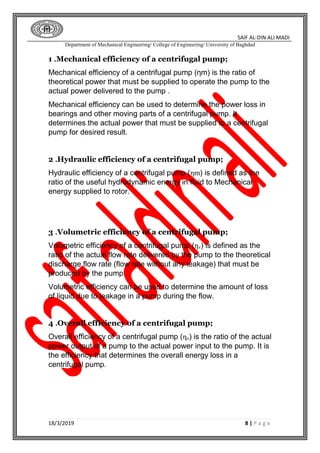 SAIF AL-DIN ALI MADI
Department of Mechanical Engineering/ College of Engineering/ University of Baghdad
18/3/2019 8 | P a g e
1 .Mechanical efficiency of a centrifugal pump;
Mechanical efficiency of a centrifugal pump (ηm) is the ratio of
theoretical power that must be supplied to operate the pump to the
actual power delivered to the pump .
Mechanical efficiency can be used to determine the power loss in
bearings and other moving parts of a centrifugal pump. It
determines the actual power that must be supplied to a centrifugal
pump for desired result.
2 .Hydraulic efficiency of a centrifugal pump;
Hydraulic efficiency of a centrifugal pump (ηm) is defined as the
ratio of the useful hydrodynamic energy in fluid to Mechanical
energy supplied to rotor.
3 .Volumetric efficiency of a centrifugal pump;
Volumetric efficiency of a centrifugal pump (ηv) is defined as the
ratio of the actual flow rate delivered by the pump to the theoretical
discharge flow rate (flow rate without any leakage) that must be
produced by the pump.
Volumetric efficiency can be used to determine the amount of loss
of liquid due to leakage in a pump during the flow.
4 .Overall efficiency of a centrifugal pump;
Overall efficiency of a centrifugal pump (ηo) is the ratio of the actual
power output of a pump to the actual power input to the pump. It is
the efficiency that determines the overall energy loss in a
centrifugal pump.
 