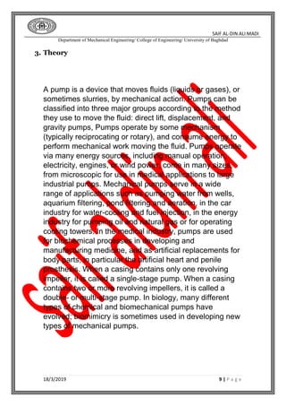SAIF AL-DIN ALI MADI
Department of Mechanical Engineering/ College of Engineering/ University of Baghdad
18/3/2019 9 | P a g e
3. Theory
A pump is a device that moves fluids (liquids or gases), or
sometimes slurries, by mechanical action. Pumps can be
classified into three major groups according to the method
they use to move the fluid: direct lift, displacement, and
gravity pumps, Pumps operate by some mechanism
(typically reciprocating or rotary), and consume energy to
perform mechanical work moving the fluid. Pumps operate
via many energy sources, including manual operation,
electricity, engines, or wind power, come in many sizes,
from microscopic for use in medical applications to large
industrial pumps. Mechanical pumps serve in a wide
range of applications such as pumping water from wells,
aquarium filtering, pond filtering and aeration, in the car
industry for water-cooling and fuel injection, in the energy
industry for pumping oil and natural gas or for operating
cooling towers. In the medical industry, pumps are used
for biochemical processes in developing and
manufacturing medicine, and as artificial replacements for
body parts, in particular the artificial heart and penile
prosthesis. When a casing contains only one revolving
impeller, it is called a single-stage pump. When a casing
contains two or more revolving impellers, it is called a
double- or multi-stage pump. In biology, many different
types of chemical and biomechanical pumps have
evolved; biomimicry is sometimes used in developing new
types of mechanical pumps.
 