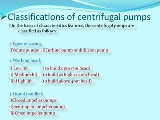 Classifications of centrifugal pumps
On the basis of characteristics features, the centrifugal pumps are
classified as follows:
1.Types of casing;
i)Volute pumps ii)Turbine pump or diffusion pump
2.Working head;
i) Low lift ( to build upto 15m head)
ii) Medium lift (to build as high as 40m head)
iii) High lift (to build above 40m head)
3.Liquid handled;
i)Closed impeller pumps
ii)Semi-open impeller pump
iii)Open impeller pump
 