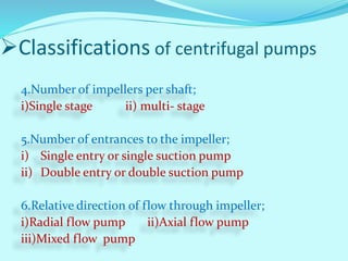 4.Number of impellers per shaft;
i)Single stage ii) multi- stage
5.Number of entrances to the impeller;
i) Single entry or single suction pump
ii) Double entry or double suction pump
6.Relative direction of flow through impeller;
i)Radial flow pump ii)Axial flow pump
iii)Mixed flow pump
Classifications of centrifugal pumps
 