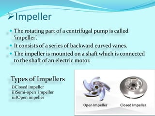 Impeller
 The rotating part of a centrifugal pump is called
‘impeller’.
 It consists of a series of backward curved vanes.
 The impeller is mounted on a shaft which is connected
to the shaft of an electric motor.
Types of Impellers
i)Closed impeller
ii)Semi-open impeller
iii)Open impeller
 