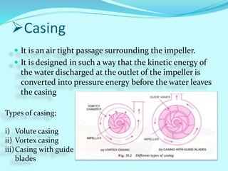 Casing
 It is an air tight passage surrounding the impeller.
 It is designed in such a way that the kinetic energy of
the water discharged at the outlet of the impeller is
converted into pressure energy before the water leaves
the casing
Types of casing;
i) Volute casing
ii) Vortex casing
iii)Casing with guide
blades
 