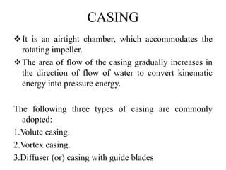 CASING
It is an airtight chamber, which accommodates the
rotating impeller.
The area of flow of the casing gradually increases in
the direction of flow of water to convert kinematic
energy into pressure energy.
The following three types of casing are commonly
adopted:
1.Volute casing.
2.Vortex casing.
3.Diffuser (or) casing with guide blades
 
